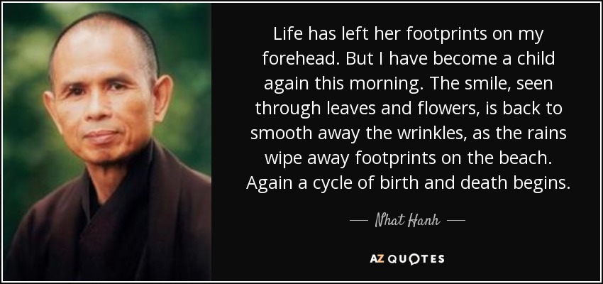 Life has left her footprints on my forehead. But I have become a child again this morning. The smile, seen through leaves and flowers, is back to smooth away the wrinkles, as the rains wipe away footprints on the beach. Again a cycle of birth and death begins. - Nhat Hanh