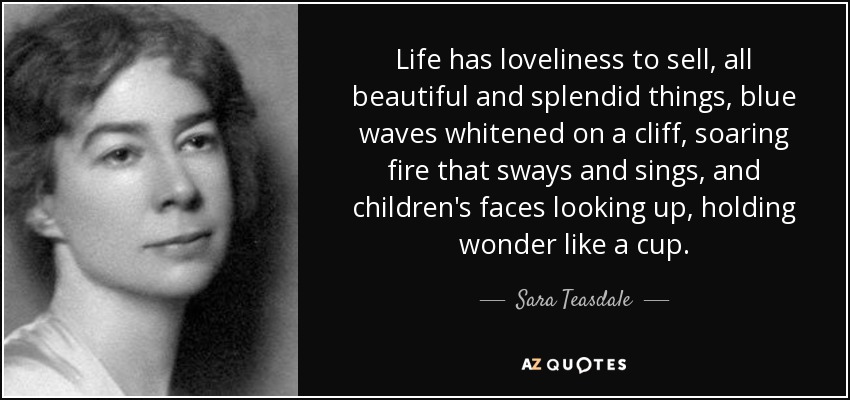 Life has loveliness to sell, all beautiful and splendid things, blue waves whitened on a cliff, soaring fire that sways and sings, and children's faces looking up, holding wonder like a cup. - Sara Teasdale