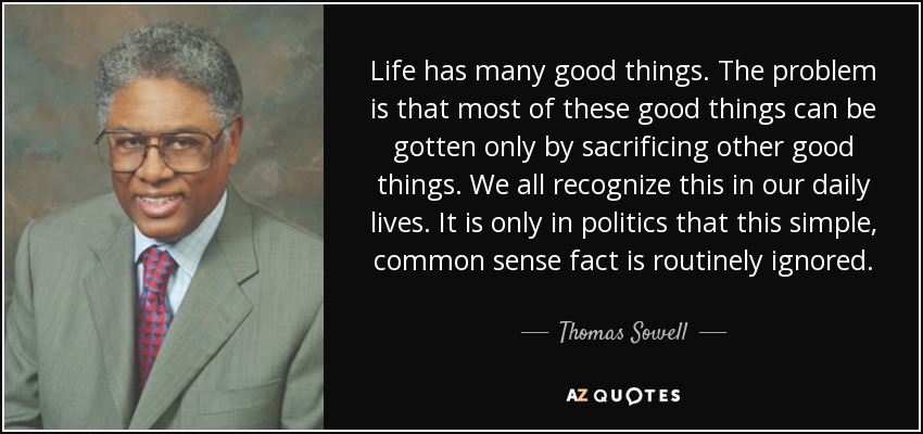 Life has many good things. The problem is that most of these good things can be gotten only by sacrificing other good things. We all recognize this in our daily lives. It is only in politics that this simple, common sense fact is routinely ignored. - Thomas Sowell