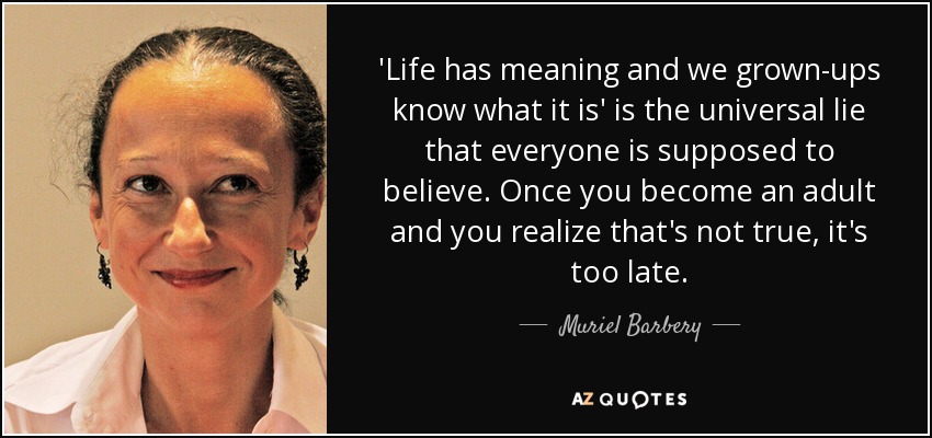 'Life has meaning and we grown-ups know what it is' is the universal lie that everyone is supposed to believe. Once you become an adult and you realize that's not true, it's too late. - Muriel Barbery