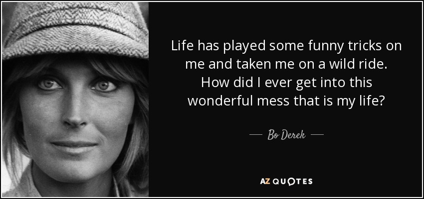 Life has played some funny tricks on me and taken me on a wild ride. How did I ever get into this wonderful mess that is my life? - Bo Derek