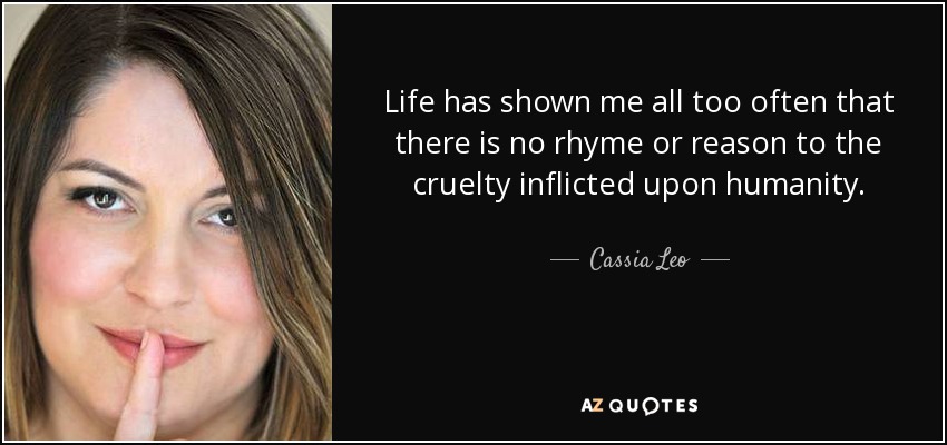 Life has shown me all too often that there is no rhyme or reason to the cruelty inflicted upon humanity. - Cassia Leo