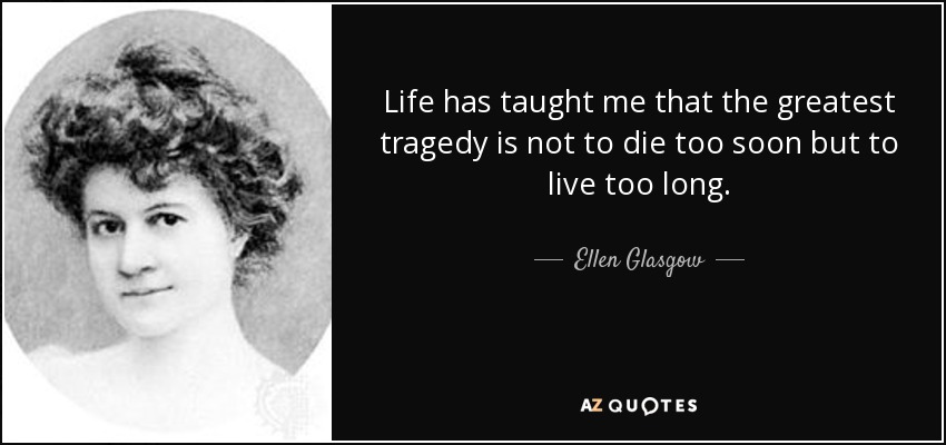 Life has taught me that the greatest tragedy is not to die too soon but to live too long. - Ellen Glasgow
