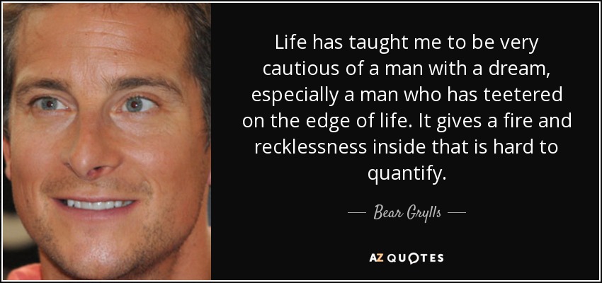 Life has taught me to be very cautious of a man with a dream, especially a man who has teetered on the edge of life. It gives a fire and recklessness inside that is hard to quantify. - Bear Grylls