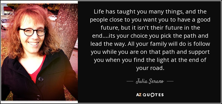 Life has taught you many things, and the people close to you want you to have a good future, but it isn't their future in the end....its your choice you pick the path and lead the way. All your family will do is follow you while you are on that path and support you when you find the light at the end of your road. - Julia Serano