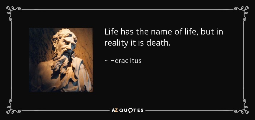 Life has the name of life, but in reality it is death. - Heraclitus