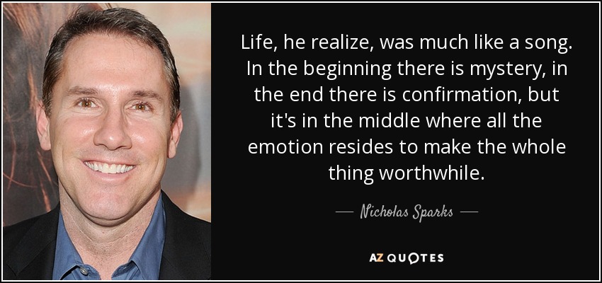 Life, he realize, was much like a song. In the beginning there is mystery, in the end there is confirmation, but it's in the middle where all the emotion resides to make the whole thing worthwhile. - Nicholas Sparks