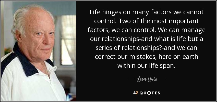 Life hinges on many factors we cannot control. Two of the most important factors, we can control. We can manage our relationships-and what is life but a series of relationships?-and we can correct our mistakes, here on earth within our life span. - Leon Uris