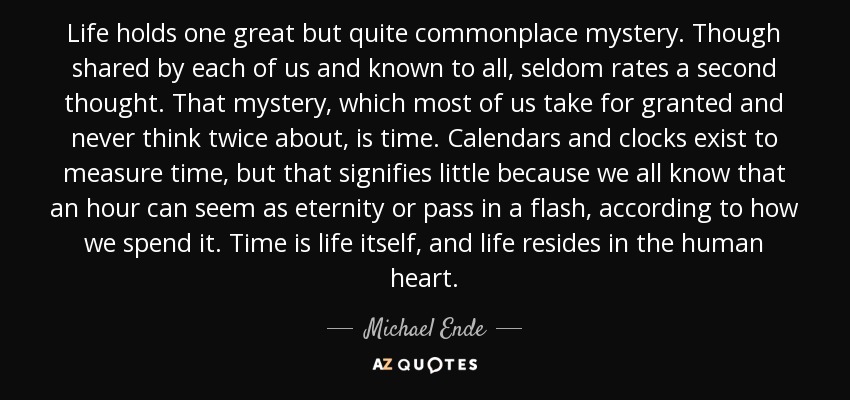 Life holds one great but quite commonplace mystery. Though shared by each of us and known to all, seldom rates a second thought. That mystery, which most of us take for granted and never think twice about, is time. Calendars and clocks exist to measure time, but that signifies little because we all know that an hour can seem as eternity or pass in a flash, according to how we spend it. Time is life itself, and life resides in the human heart. - Michael Ende