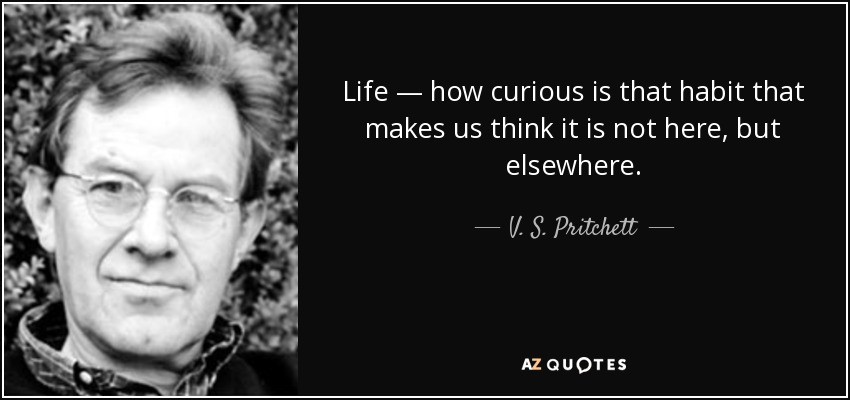 Life — how curious is that habit that makes us think it is not here, but elsewhere. - V. S. Pritchett