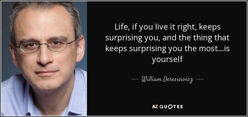 Life, if you live it right, keeps surprising you, and the thing that keeps surprising you the most…is yourself - William Deresiewicz