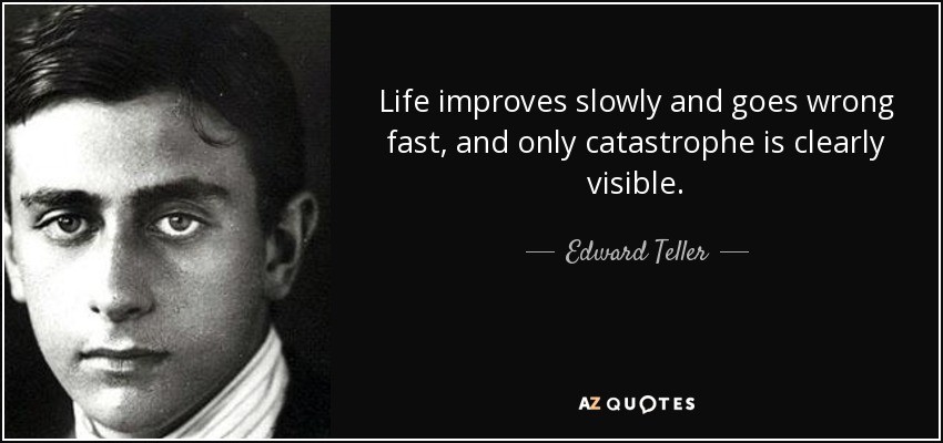 Life improves slowly and goes wrong fast, and only catastrophe is clearly visible. - Edward Teller
