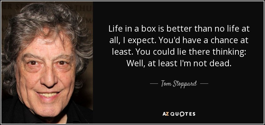 Life in a box is better than no life at all, I expect. You'd have a chance at least. You could lie there thinking: Well, at least I'm not dead. - Tom Stoppard