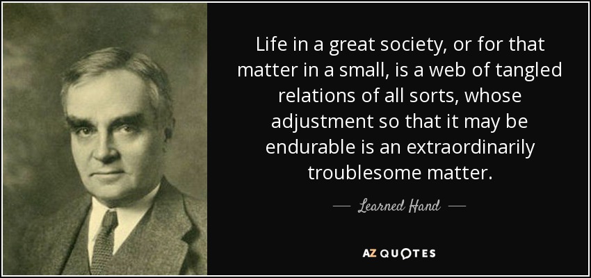 Life in a great society, or for that matter in a small, is a web of tangled relations of all sorts, whose adjustment so that it may be endurable is an extraordinarily troublesome matter. - Learned Hand