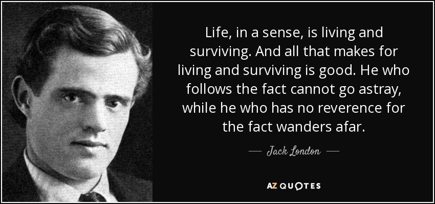 Life, in a sense, is living and surviving. And all that makes for living and surviving is good. He who follows the fact cannot go astray, while he who has no reverence for the fact wanders afar. - Jack London