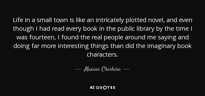 Life in a small town is like an intricately plotted novel, and even though I had read every book in the public library by the time I was fourteen, I found the real people around me saying and doing far more interesting things than did the imaginary book characters. - Maxine Cheshire