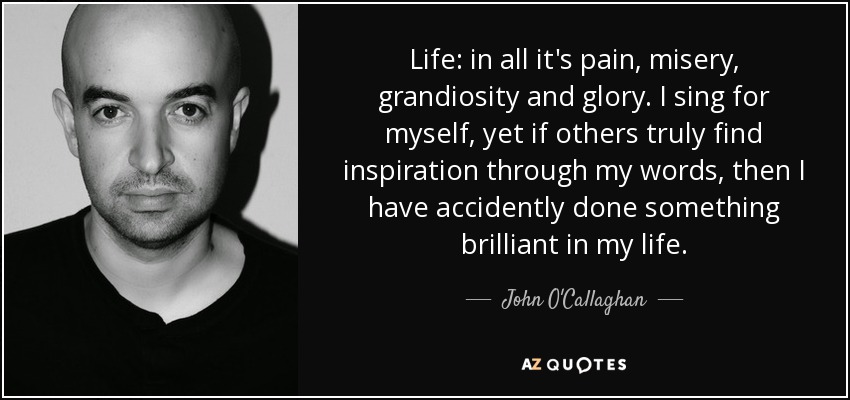 Life: in all it's pain, misery, grandiosity and glory. I sing for myself, yet if others truly find inspiration through my words, then I have accidently done something brilliant in my life. - John O'Callaghan