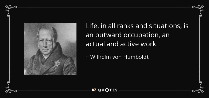 Life, in all ranks and situations, is an outward occupation, an actual and active work. - Wilhelm von Humboldt