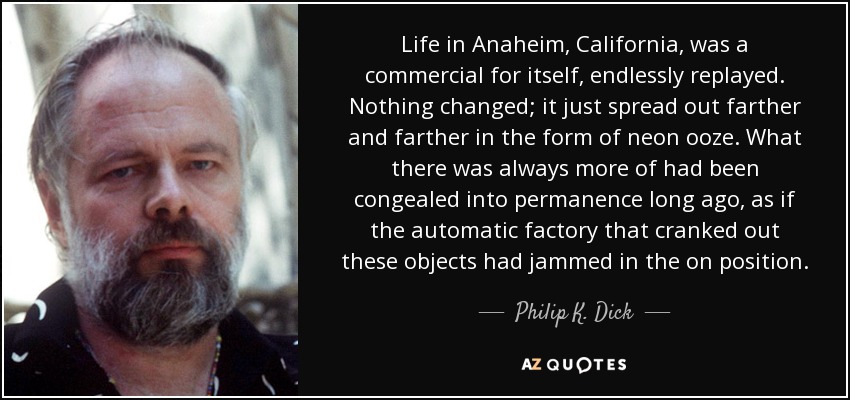 Life in Anaheim, California, was a commercial for itself, endlessly replayed. Nothing changed; it just spread out farther and farther in the form of neon ooze. What there was always more of had been congealed into permanence long ago, as if the automatic factory that cranked out these objects had jammed in the on position. - Philip K. Dick