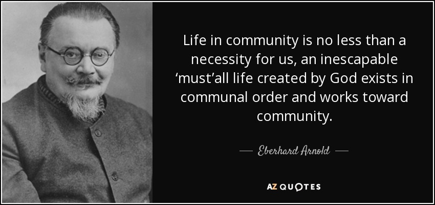 Life in community is no less than a necessity for us, an inescapable ‘must’all life created by God exists in communal order and works toward community. - Eberhard Arnold