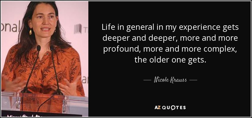 Life in general in my experience gets deeper and deeper, more and more profound, more and more complex, the older one gets. - Nicole Krauss