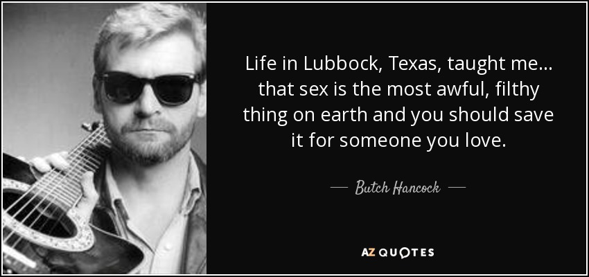 Life in Lubbock, Texas, taught me ... that sex is the most awful, filthy thing on earth and you should save it for someone you love. - Butch Hancock