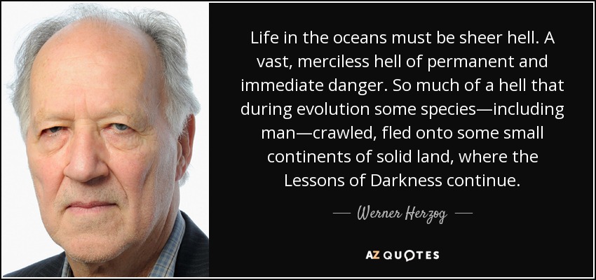 Life in the oceans must be sheer hell. A vast, merciless hell of permanent and immediate danger. So much of a hell that during evolution some species—including man—crawled, fled onto some small continents of solid land, where the Lessons of Darkness continue. - Werner Herzog