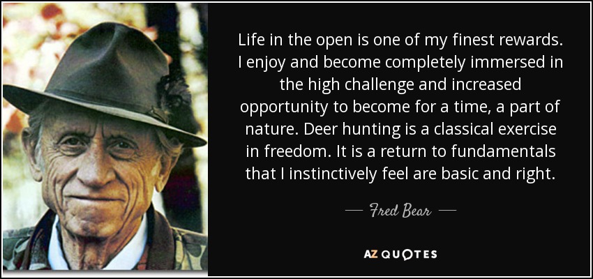 Life in the open is one of my finest rewards. I enjoy and become completely immersed in the high challenge and increased opportunity to become for a time, a part of nature. Deer hunting is a classical exercise in freedom. It is a return to fundamentals that I instinctively feel are basic and right. - Fred Bear