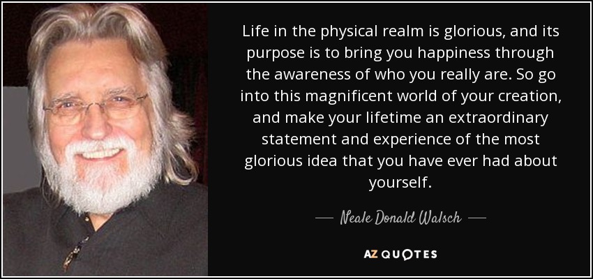 Life in the physical realm is glorious, and its purpose is to bring you happiness through the awareness of who you really are. So go into this magnificent world of your creation, and make your lifetime an extraordinary statement and experience of the most glorious idea that you have ever had about yourself. - Neale Donald Walsch
