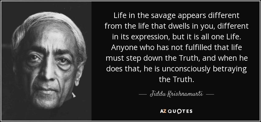 Life in the savage appears different from the life that dwells in you, different in its expression, but it is all one Life. Anyone who has not fulfilled that life must step down the Truth, and when he does that, he is unconsciously betraying the Truth. - Jiddu Krishnamurti
