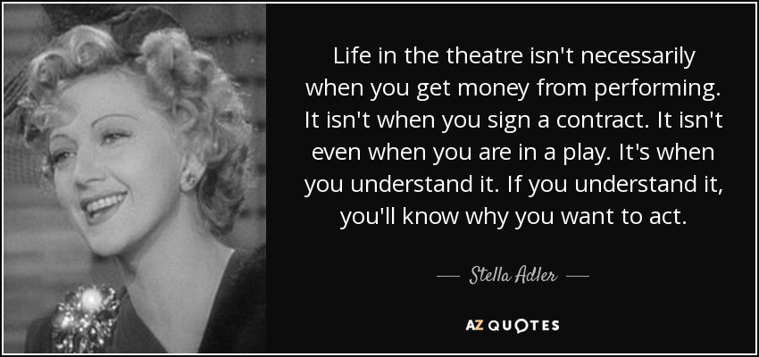 Life in the theatre isn't necessarily when you get money from performing. It isn't when you sign a contract. It isn't even when you are in a play. It's when you understand it. If you understand it, you'll know why you want to act. - Stella Adler