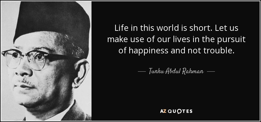 Life in this world is short. Let us make use of our lives in the pursuit of happiness and not trouble. - Tunku Abdul Rahman