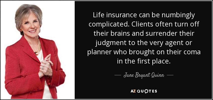Life insurance can be numbingly complicated. Clients often turn off their brains and surrender their judgment to the very agent or planner who brought on their coma in the first place. - Jane Bryant Quinn