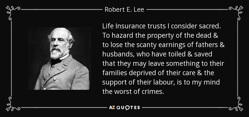Life Insurance trusts I consider sacred. To hazard the property of the dead & to lose the scanty earnings of fathers & husbands, who have toiled & saved that they may leave something to their families deprived of their care & the support of their labour, is to my mind the worst of crimes. - Robert E. Lee