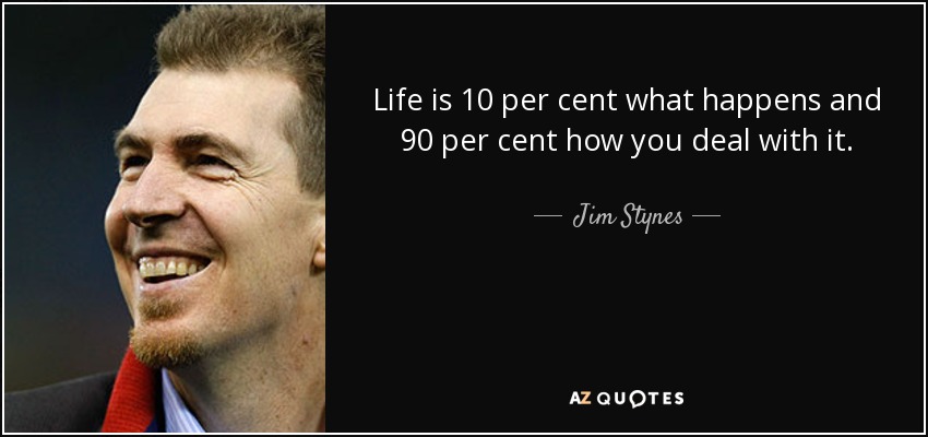 Life is 10 per cent what happens and 90 per cent how you deal with it. - Jim Stynes