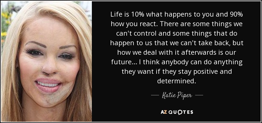 Life is 10% what happens to you and 90% how you react. There are some things we can't control and some things that do happen to us that we can't take back, but how we deal with it afterwards is our future... I think anybody can do anything they want if they stay positive and determined. - Katie Piper