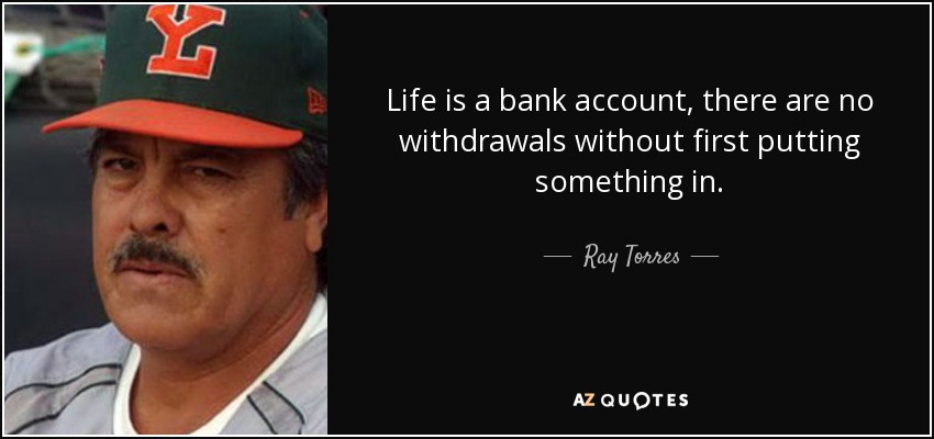 Life is a bank account, there are no withdrawals without first putting something in. - Ray Torres