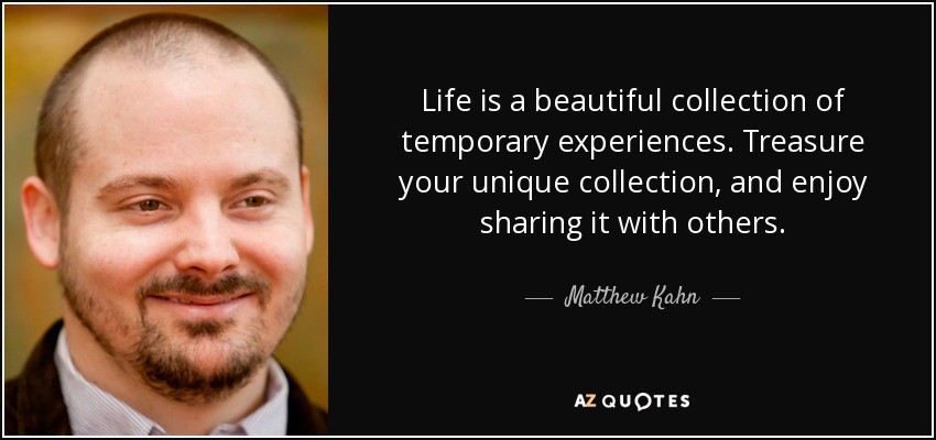 Life is a beautiful collection of temporary experiences. Treasure your unique collection, and enjoy sharing it with others. - Matthew Kahn