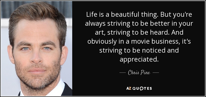 Life is a beautiful thing. But you're always striving to be better in your art, striving to be heard. And obviously in a movie business, it's striving to be noticed and appreciated. - Chris Pine