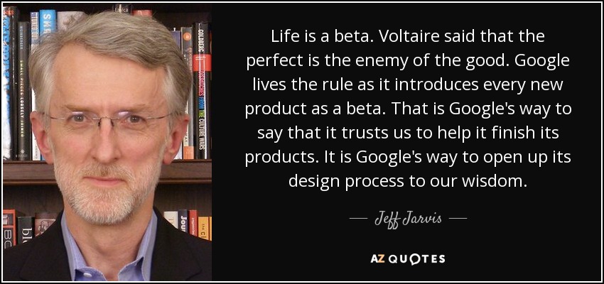 Life is a beta. Voltaire said that the perfect is the enemy of the good. Google lives the rule as it introduces every new product as a beta. That is Google's way to say that it trusts us to help it finish its products. It is Google's way to open up its design process to our wisdom. - Jeff Jarvis