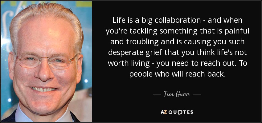 Life is a big collaboration - and when you're tackling something that is painful and troubling and is causing you such desperate grief that you think life's not worth living - you need to reach out. To people who will reach back. - Tim Gunn