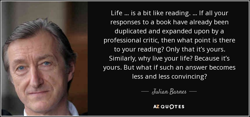 Life … is a bit like reading. … If all your responses to a book have already been duplicated and expanded upon by a professional critic, then what point is there to your reading? Only that it’s yours. Similarly, why live your life? Because it’s yours. But what if such an answer becomes less and less convincing? - Julian Barnes