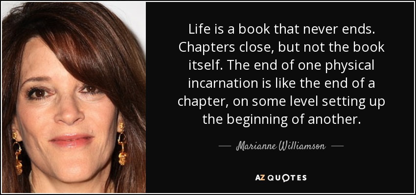 Life is a book that never ends. Chapters close, but not the book itself. The end of one physical incarnation is like the end of a chapter, on some level setting up the beginning of another. - Marianne Williamson