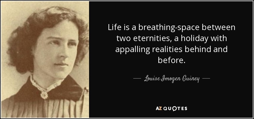 Life is a breathing-space between two eternities, a holiday with appalling realities behind and before. - Louise Imogen Guiney