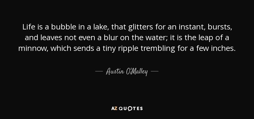 Life is a bubble in a lake, that glitters for an instant, bursts, and leaves not even a blur on the water; it is the leap of a minnow, which sends a tiny ripple trembling for a few inches. - Austin O'Malley