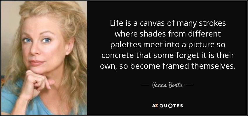 Life is a canvas of many strokes where shades from different palettes meet into a picture so concrete that some forget it is their own, so become framed themselves. - Vanna Bonta
