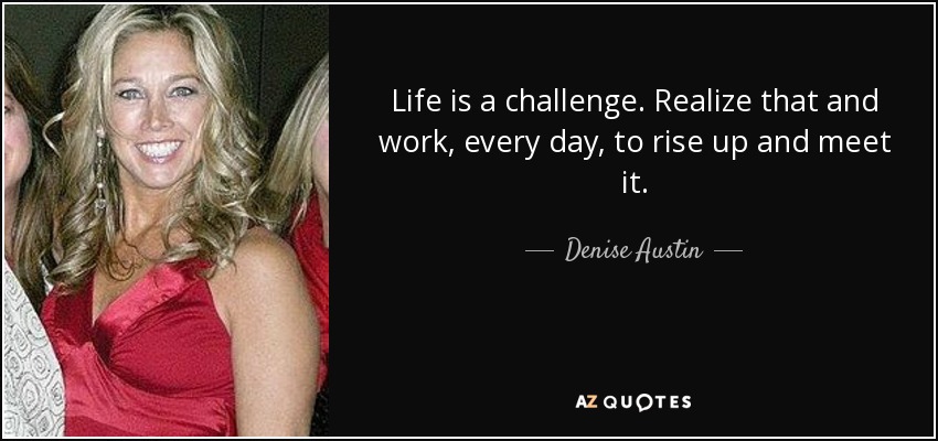 Life is a challenge. Realize that and work, every day, to rise up and meet it. - Denise Austin