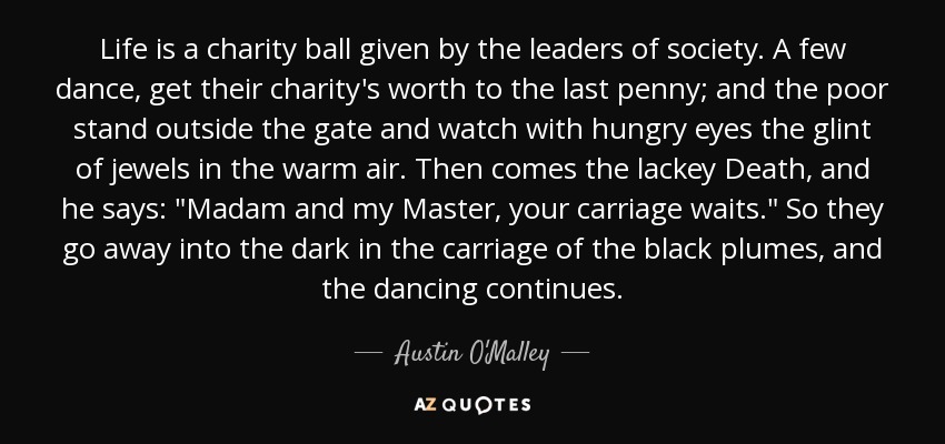 Life is a charity ball given by the leaders of society. A few dance, get their charity's worth to the last penny; and the poor stand outside the gate and watch with hungry eyes the glint of jewels in the warm air. Then comes the lackey Death, and he says: 