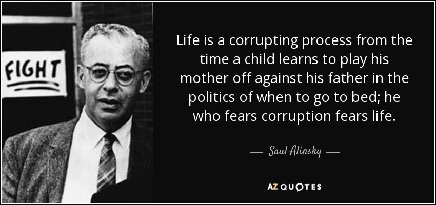 Life is a corrupting process from the time a child learns to play his mother off against his father in the politics of when to go to bed; he who fears corruption fears life. - Saul Alinsky