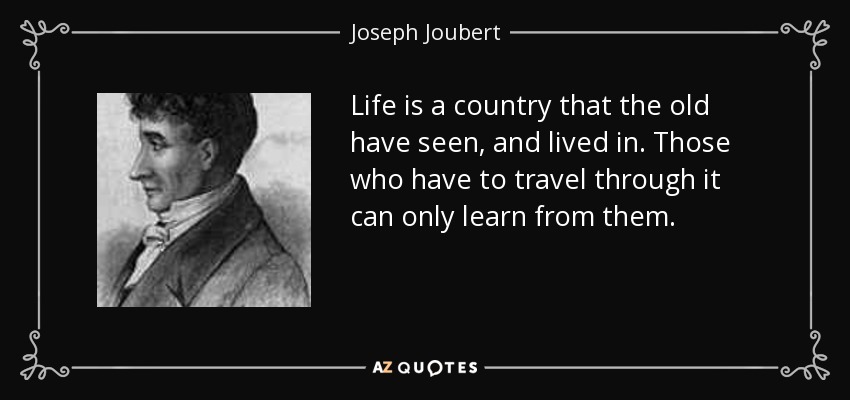 Life is a country that the old have seen, and lived in. Those who have to travel through it can only learn from them. - Joseph Joubert